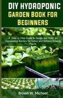 DIY Hydroponic Garden Book for Beginners: A Step-By-Step Guide to Design and Build an Inexpensive System for Indoor And Outdoor Growing Plants.