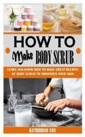 HOW TO MAKE BODY SCRUB: Learn And Know How To Make Great Recipes Of Body Scrub To Smoothen Your Skin