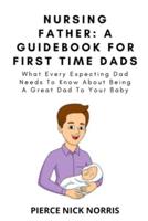 NURSING FATHER: A Guidebook For First Time Dads: What Every Expecting Dad Needs To Know About Being A Great Dad To Your Baby