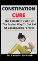 Constipation Cure: The Complete Guide On The Easiest Way To Get Rid Of Constipation Forever