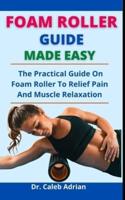 Foam Roller Guide Made Easy: The Practical Guide On Foam Roller To Relieve Pain And Muscle Relaxation