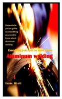 EVERYTHING YOU NEED TO KNOW ABOUT ALUMINUM WELDING: Dependable pocket guide on everything you need to know about aluminum welding