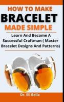 How To Make Bracelets Made Simple: Learn And Become A Successful Craftsman (Master Bracelet Designs And Patterns)