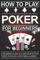 How To Play Poker For Beginners: A Beginner's Guide to Learn How to Play Poker, the Rules, Chips, Table, & Hands