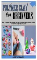 POLYMER CLAY FOR BEGINNERS: The Complete Guide To The Essentials Of Polymer Clay For All Beginners