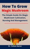 How To Grow Magic Mushroom: The Simple Guide On Magic Mushroom Cultivation, Nursing And Management