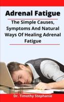 Adrenal Fatigue: The Simple Causes, Symptoms And Natural Ways Of Healing Adrenal Fatigue Forever