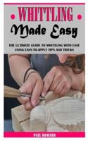 WHITTLING MADE EASY: The Ultimate Guide To Whittling With Ease Using Easy-To-Apply Tips And Tricks