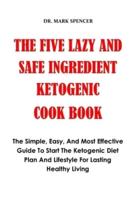 THE FIVE SAFE AND LAZY KETO INGREDIENT COOK BOOK: The Simple, Easy, And Most Effective Guide To Start The Ketogenic Diet Plan And Lifestyle For Lasting Healthy Living