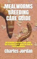 MEALWORMS BREEDING CARE GUIDE: MEALWORMS BREEDING CARE GUIDE: the essential care guide on how to raise mealwoms