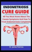 Endometriosis Cure Guide: All You Must Know About The Causes, Symptoms And How To Treat Endometriosis Completely