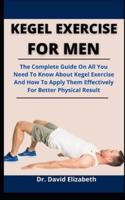 Kegel Exercise For Men: The Complete Guide On All You Need To Know About Kegel Exercise And How To Apply Them Effectively For Better Physical Result