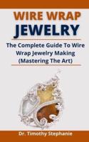 Wire Wrap Jewelry: The Complete Guide To Wire Wrap Jewelry Making (Mastering The Art)