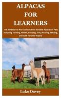 ALPACAS FOR LEARNERS: The Amateur to Pro Guide on How to Raise Alpacas as Pets Including Training, Health, Keeping, Diet, Housing, Feeding, and Care For your Alpaca