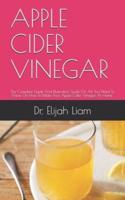 APPLE CIDER VINEGAR : The Complete Guide And Illustrative Guide On All You Need To Know On How To Make Your Apple Cider Vinegar At Home.