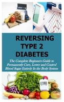 REVERSING TYPE 2 DIABETES: The Complete Beginners Guide to Permanently Cure, Lower and Control Blood Sugar Entirely In the Body System