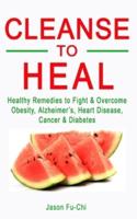 CLEANSE TO HEAL: Healthy Remedies to Fight & Overcome Obesity, Alzheimer's, Heart Disease, Cancer & Diabetes