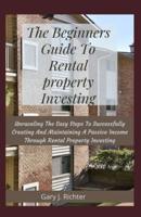 The Beginners Guide To Rental property Investing: Unraveling The Easy Steps To Successfully Creating And Maintaining A Passive Income Through Rental Property Investing