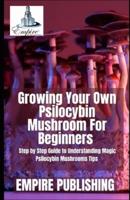 Growing Your Own Psilocybin Mushroom For Beginners : Step by Step Guide to Understanding Magic Psilocybin Mushrooms Tips