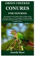 GREEN CHEEKED CONURES FOR NEWBIES: The Amateur to Pro Guide on How to Raise Green Cheeked Conures as Pets Including Training, Health, Food, Diet, Housing, Feeding, and Care For your Green Cheeked Conu