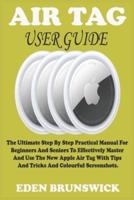 AIR TAG USER GUIDE:  The Ultimate Step By Step Practical Manual For Beginners And Seniors To Effectively Master And Use The New Apple Air Tag With Tips And Tricks And Colourful Screenshots.