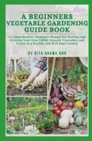 A Beginners Vegetable Gardening Guide Book: A comprehensive dummies manual for starting and growing your own edible organic vegetables and fruits in a healthy and well-kept Garden