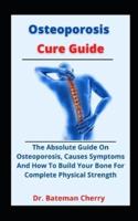 Osteoporosis Cure Guide: The Absolute Guide On Osteoporosis, Causes, Symptoms And How To Build Your Bone For Complete Physical Strength