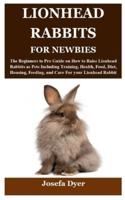 LIONHEAD RABBITS FOR NEWBIES: The Beginners to Pro Guide on How to Raise Lionhead Rabbits as Pets Including Training, Health, Food, Diet, Housing, Feeding, and Care For your Lionhead Rabbit
