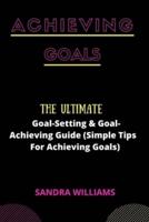 ACHIEVING GOALS: The Ultimate Goal-Setting & Goal-Achieving Guide (Simple Tips For Achieving Goals)