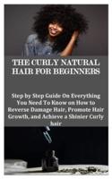 THE CURLY NATURAL HAIR FOR BEGINNERS: Step by Step Guide On Everything You Need To Know on How to Reverse Damage Hair, Promote Hair Growth, and Achieve a Shinier Curly hair