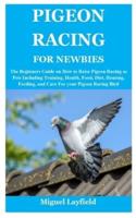 PIGEON RACING FOR NEWBIES: The Beginners Guide on How to Raise Pigeon Racing as Pets Including Training, Health, Food, Diet, Housing, Feeding, and Care For your Pigeon Racing Bird