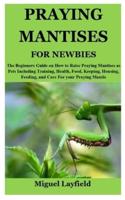 PRAYING MANTISES FOR NEWBIES: The Beginners Guide on How to Raise Praying Mantises as Pets Including Training, Health, Food, Keeping, Housing, Feeding, and Care For your Praying Mantis