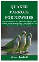 QUAKER PARROTS FOR NEWBIES: The Beginners Guide on How to Raise Quaker Parrots as Pets Including Training, Keeping, Health, Food, Housing and Care For your Quaker Parrot/Quaker Parakeets