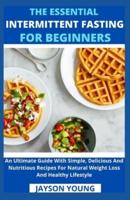 The Essential Intermittent Fasting For Beginners: An Ultimate Guide With Simple, Delicious And Nutritious Recipes For Natural Weight Loss And Healthy Lifestyle