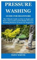 PRESSURE WASHING GUIDE FOR BEGINNERS: The Ultimate Guide on How to Begin  and Start a Successful and Profitable Pressure Washing Business at Home for Beginners