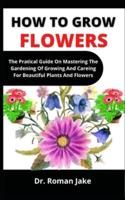 How To Grow Flowers: The Practical Guide On Mastering The Gardening Of Growing And Caring For Beautiful Plants And Flowers