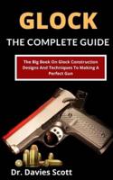 Glock: The Complete Guide: The Big Book On Glock Construction, Designs And Techniques To Making A Perfect Gun