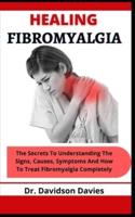 Healing Fibromyalgia: The Secrets To Understanding The Signs, Causes, Symptoms And How To Treat Fibromyalgia Completely