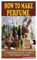 HOW TO MAKE PERFUME: A Comprehensive Guide to Make a Sweet Fragrant Perfume