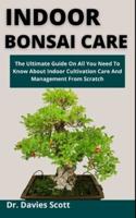 Indoor Bonsai Care: The Ultimate Guide On All You Need To Know About Indoor Cultivation, Care And Management From Scratch