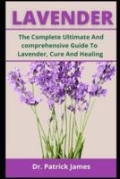 LAVENDER: The Complete Ultimate And Comprehensive Guide To Lavender, Cure, Healing Cooking
