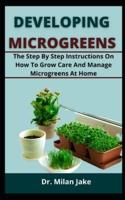 DEVELOPING MICROGREENS: The Step by Step Instructions On How To Grow Care And Manage Microgreens At Home