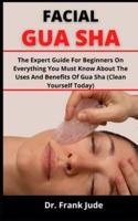 FACIAL GUA SHA: The Expert Guide For Beginners On Everything You Must Know About The Uses And Benefits Of Gua Sha (Clean Yourself Today)