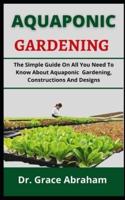 AQUAPONIC GARDENING: The Simple Guide On All You Need To Know About Aquaponic Gardening, Constructions And Designs