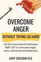 Overcome Anger Without Trying So Hard: Get the most powerful technique REBT-CBT to overcome anger, hurts, resentment and bitterness