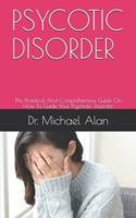 PSYCOTIC DISORDER: The Practical And Comprehensive Guide On How To Guide Your Psychotic Disorder