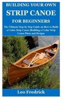 BUILDING YOUR OWN STRIP CANOE FOR BEGINNERS: The Ultimate Step by Step Guide on How to Build a Cedar Strip Canoe (Building a Cedar Strip Canoe Plans and Designs