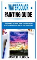 WATERCOLOR PAINTING GUIDE: The Complete Guide Book to Painting in Watercolor Using Simple and Great Tips