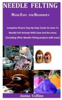 Needle  Felting Made Easy For Beginner's: Complete Picture Step By Step Guide On How To Needle Felt Animals With Ease And No stress (Including Other Needle Felting projects with ease)