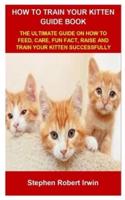HOW TO TRAIN YOUR KITTEN GUIDE BOOK: HOW TO TRAIN YOUR KITTEN GUIDE BOOK: THE ULTIMATE GUIDE ON HOW TO FEED, CARE, FUN FACT, RAISE AND TRAIN YOUR KITTEN SUCCESSFULLY
